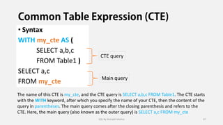 • Syntax
WITH my_cte AS (
SELECT a,b,c
FROM Table1 )
SELECT a,c
FROM my_cte
CTE query
Main query
The name of this CTE is my_cte, and the CTE query is SELECT a,b,c FROM Table1. The CTE starts
with the WITH keyword, after which you specify the name of your CTE, then the content of the
query in parentheses. The main query comes after the closing parenthesis and refers to the
CTE. Here, the main query (also known as the outer query) is SELECT a,c FROM my_cte
SQL By Rishabh Mishra 97
 