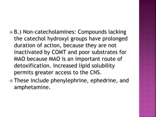  B.) Non-catecholamines: Compounds lacking
the catechol hydroxyl groups have prolonged
duration of action, because they are not
inactivated by COMT and poor substrates for
MAO because MAO is an important route of
detoxification. Increased lipid solubility
permits greater access to the CNS.
 These include phenylephrine, ephedrine, and
amphetamine.
 