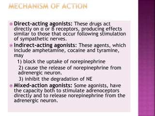  Direct-acting agonists: These drugs act
directly on α or β receptors, producing effects
similar to those that occur following stimulation
of sympathetic nerves.
 Indirect-acting agonists: These agents, which
include amphetamine, cocaine and tyramine,
may
1) block the uptake of norepinephrine
2) cause the release of norepinephrine from
adrenergic neuron.
3) inhibit the degradation of NE
 Mixed-action agonists: Some agonists, have
the capacity both to stimulate adrenoceptors
directly and to release norepinephrine from the
adrenergic neuron.
 
