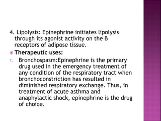 4. Lipolysis: Epinephrine initiates lipolysis
through its agonist activity on the β
receptors of adipose tissue.
 Therapeutic uses:
1. Bronchospasm:Epinephrine is the primary
drug used in the emergency treatment of
any condition of the respiratory tract when
bronchoconstriction has resulted in
diminished respiratory exchange. Thus, in
treatment of acute asthma and
anaphylactic shock, epinephrine is the drug
of choice.
 