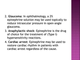 2. Glaucoma: In ophthalmology, a 2%
epinephrine solution may be used topically to
reduce intraocular pressure in open-angle
glaucoma.
3. Anaphylactic shock: Epinephrine is the drug
of choice for the treatment of (Type I)
hypersensitivity reactions.
4. Cardiac arrest: Epinephrine may be used to
restore cardiac rhythm in patients with
cardiac arrest regardless of the cause.
 