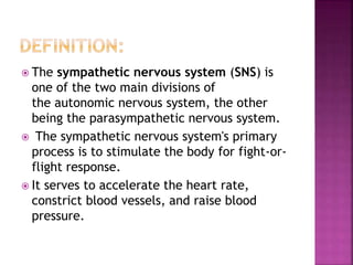  The sympathetic nervous system (SNS) is
one of the two main divisions of
the autonomic nervous system, the other
being the parasympathetic nervous system.
 The sympathetic nervous system's primary
process is to stimulate the body for fight-or-
flight response.
 It serves to accelerate the heart rate,
constrict blood vessels, and raise blood
pressure.
 
