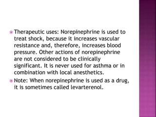  Therapeutic uses: Norepinephrine is used to
treat shock, because it increases vascular
resistance and, therefore, increases blood
pressure. Other actions of norepinephrine
are not considered to be clinically
significant. It is never used for asthma or in
combination with local anesthetics.
 Note: When norepinephrine is used as a drug,
it is sometimes called levarterenol.
 