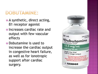  A synthetic, direct acting,
β1 receptor agonist
 Increases cardiac rate and
output with few vascular
effects
 Dobutamine is used to
increase the cardiac output
in congestive heart failure,
as well as for ionotropic
support after cardiac
surgery.
 