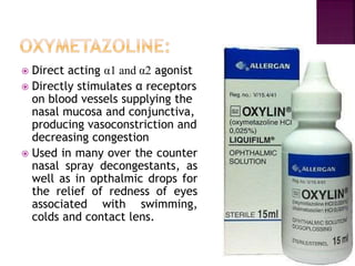  Direct acting α1 and α2 agonist
 Directly stimulates α receptors
on blood vessels supplying the
nasal mucosa and conjunctiva,
producing vasoconstriction and
decreasing congestion
 Used in many over the counter
nasal spray decongestants, as
well as in opthalmic drops for
the relief of redness of eyes
associated with swimming,
colds and contact lens.
 