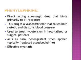  Direct acting adrenergic drug that binds
primarily to α1 receptors
 This drug is a vasoconstrictor that raises both
systolic and diastolic blood pressure
 Used to treat hypotension in hospitalized or
surgical patients
 Acts as nasal decongestant when applied
topically (replaced pseudoephdrine)
 Effective mydriatic
 