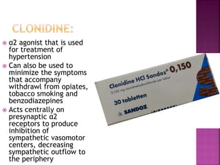  α2 agonist that is used
for treatment of
hypertension
 Can also be used to
minimize the symptoms
that accompany
withdrawl from opiates,
tobacco smoking and
benzodiazepines
 Acts centrally on
presynaptic α2
receptors to produce
inhibition of
sympathetic vasomotor
centers, decreasing
sympathetic outflow to
the periphery
 