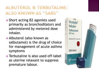  Short acting β2 agonists used
primarily as bronchodilators and
administered by metered dose
inhaler.
 Albuterol (also known as
salbutamol) is the drug of choice
for management of acute asthma
symptoms
 Terbutaline is also used off-label
as uterine relaxant to suppress
premature labour.
 