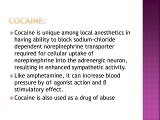  Cocaine is unique among local anesthetics in
having ability to block sodium-chloride
dependent norepinephrine transporter
required for cellular uptake of
norepinephrine into the adrenergic neuron,
resulting in enhanced sympathetic activity.
 Like amphetamine, it can increase blood
pressure by α1 agonist action and β
stimulatory effect.
 Cocaine is also used as a drug of abuse
 