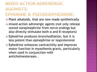  Plant alkaloids, that are now made synthetically
 mixed-action adrenergic agents (not only release
stored norepinephrine from nerve endings but
also directly stimulate both α and β receptors)
 Ephedrine produces bronchodilation, but it is
less potent than epinephrine or isoproterenol
 Ephedrine enhances contractility and improves
motor function in myasthenia gravis, particularly
when used in conjunction with
anticholinesterases .
 