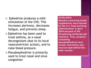  Ephedrine produces a mild
stimulation of the CNS. This
increases alertness, decreases
fatigue, and prevents sleep.
 Ephedrine has been used to
treat asthma, as a nasal
decongestant (due to its local
vasoconstrictor action), and to
raise blood pressure.
 Pseudoephedrine is primarily
used to treat nasal and sinus
congestion
EXTRA INFO:
Ephedra-containing herbal
supplements were banned
by the U.S. Food and Drug
Administration in April
2004 because of life
threatening cardiovascular
reactions. Thus, products
containing
pseudoephedrine have
certain restrictions and
must be kept behind the
sales counter.
 