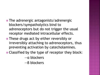  The adrenergic antagonists/adrenergic
blockers/sympatholytics bind to
adrenoceptors but do not trigger the usual
receptor mediated intracellular effects.
 These drugs act by either reversibly or
irreversibly attaching to adrenoceptors, thus
preventing activation by catecholamines.
 Classified by the type of receptor they block:
--α blockers
--β blockers
 