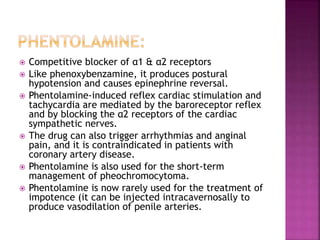  Competitive blocker of α1 & α2 receptors
 Like phenoxybenzamine, it produces postural
hypotension and causes epinephrine reversal.
 Phentolamine-induced reflex cardiac stimulation and
tachycardia are mediated by the baroreceptor reflex
and by blocking the α2 receptors of the cardiac
sympathetic nerves.
 The drug can also trigger arrhythmias and anginal
pain, and it is contraindicated in patients with
coronary artery disease.
 Phentolamine is also used for the short-term
management of pheochromocytoma.
 Phentolamine is now rarely used for the treatment of
impotence (it can be injected intracavernosally to
produce vasodilation of penile arteries.
 