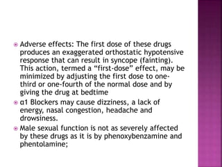  Adverse effects: The first dose of these drugs
produces an exaggerated orthostatic hypotensive
response that can result in syncope (fainting).
This action, termed a “first-dose” effect, may be
minimized by adjusting the first dose to one-
third or one-fourth of the normal dose and by
giving the drug at bedtime
 α1 Blockers may cause dizziness, a lack of
energy, nasal congestion, headache and
drowsiness.
 Male sexual function is not as severely affected
by these drugs as it is by phenoxybenzamine and
phentolamine;
 