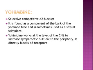  Selective competitive α2 blocker
 It is found as a component of the bark of the
yohimbe tree and is sometimes used as a sexual
stimulant.
 Yohimbine works at the level of the CNS to
increase sympathetic outflow to the periphery. It
directly blocks α2 receptors
 