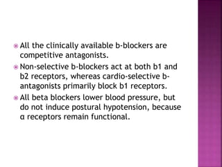  All the clinically available b-blockers are
competitive antagonists.
 Non-selective b-blockers act at both b1 and
b2 receptors, whereas cardio-selective b-
antagonists primarily block b1 receptors.
 All beta blockers lower blood pressure, but
do not induce postural hypotension, because
α receptors remain functional.
 
