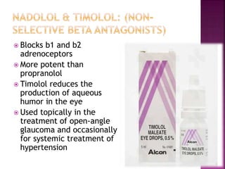  Blocks b1 and b2
adrenoceptors
 More potent than
propranolol
 Timolol reduces the
production of aqueous
humor in the eye
 Used topically in the
treatment of open-angle
glaucoma and occasionally
for systemic treatment of
hypertension
 