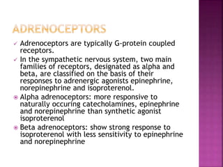  Adrenoceptors are typically G-protein coupled
receptors.
 In the sympathetic nervous system, two main
families of receptors, designated as alpha and
beta, are classified on the basis of their
responses to adrenergic agonists epinephrine,
norepinephrine and isoproterenol.
 Alpha adrenoceptors: more responsive to
naturally occuring catecholamines, epinephrine
and norepinephrine than synthetic agonist
isoproterenol
 Beta adrenoceptors: show strong response to
isoproterenol with less sensitivity to epinephrine
and norepinephrine
 