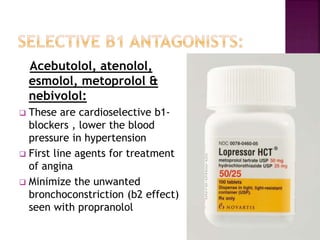 Acebutolol, atenolol,
esmolol, metoprolol &
nebivolol:
 These are cardioselective b1-
blockers , lower the blood
pressure in hypertension
 First line agents for treatment
of angina
 Minimize the unwanted
bronchoconstriction (b2 effect)
seen with propranolol
 