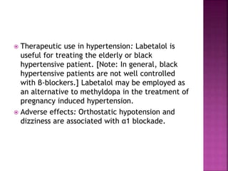  Therapeutic use in hypertension: Labetalol is
useful for treating the elderly or black
hypertensive patient. [Note: In general, black
hypertensive patients are not well controlled
with β-blockers.] Labetalol may be employed as
an alternative to methyldopa in the treatment of
pregnancy induced hypertension.
 Adverse effects: Orthostatic hypotension and
dizziness are associated with α1 blockade.
 