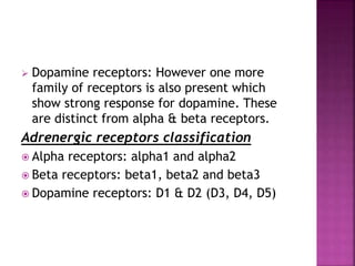  Dopamine receptors: However one more
family of receptors is also present which
show strong response for dopamine. These
are distinct from alpha & beta receptors.
Adrenergic receptors classification
 Alpha receptors: alpha1 and alpha2
 Beta receptors: beta1, beta2 and beta3
 Dopamine receptors: D1 & D2 (D3, D4, D5)
 