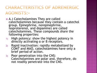  A.) Catecholamines They are called
catecholamines because they contain a catechol
group. Epinephrine, norepinephrine,
isoproterenol, and dopamine) are called
catecholamines. These compounds share the
following properties:
1) High potency: show the highest potency in
directly activating α or β receptors.
2) Rapid inactivation: rapidly metabolized by
COMT and MAO, catecholamines have only a
brief period of action.
3) Poor penetration into the CNS:
Catecholamines are polar and, therefore, do
not readily penetrate into the CNS.
 