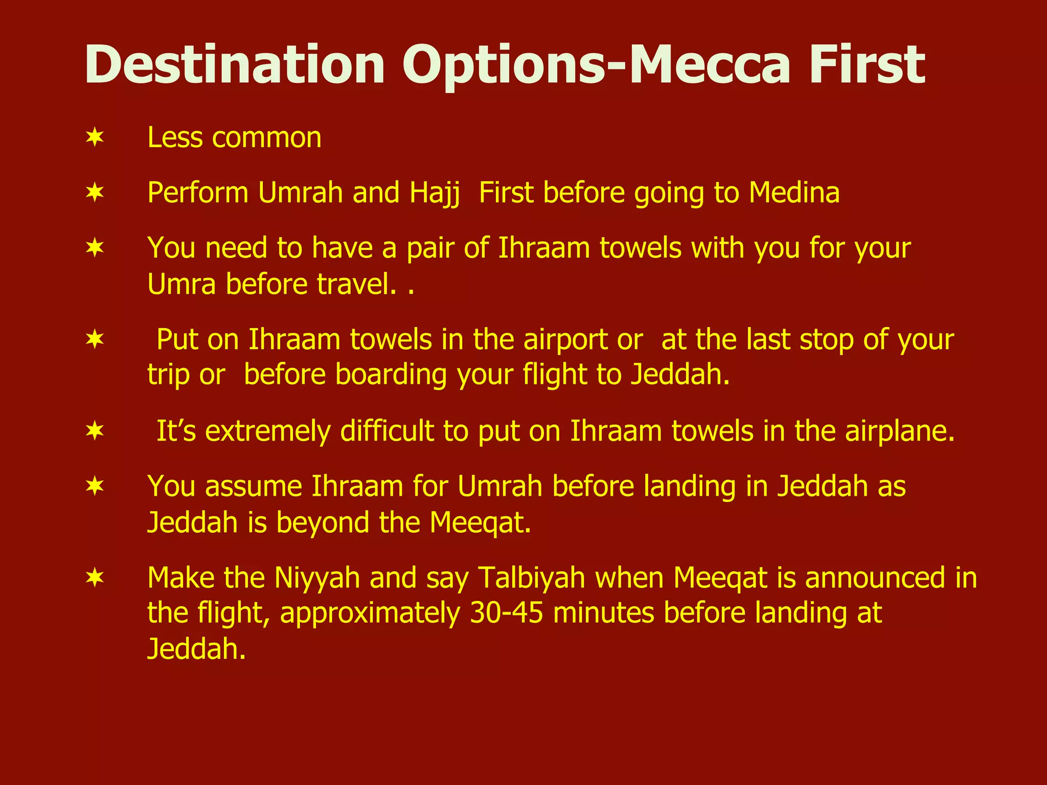Destination Options-Mecca First
¬  Less common
¬  Perform Umrah and Hajj First before going to Medina
¬  You need to have a pair of Ihraam towels with you for your
Umra before travel. .
¬  Put on Ihraam towels in the airport or at the last stop of your
trip or before boarding your flight to Jeddah.
¬  It’s extremely difficult to put on Ihraam towels in the airplane.
¬  You assume Ihraam for Umrah before landing in Jeddah as
Jeddah is beyond the Meeqat.
¬  Make the Niyyah and say Talbiyah when Meeqat is announced in
the flight, approximately 30-45 minutes before landing at
Jeddah.
 