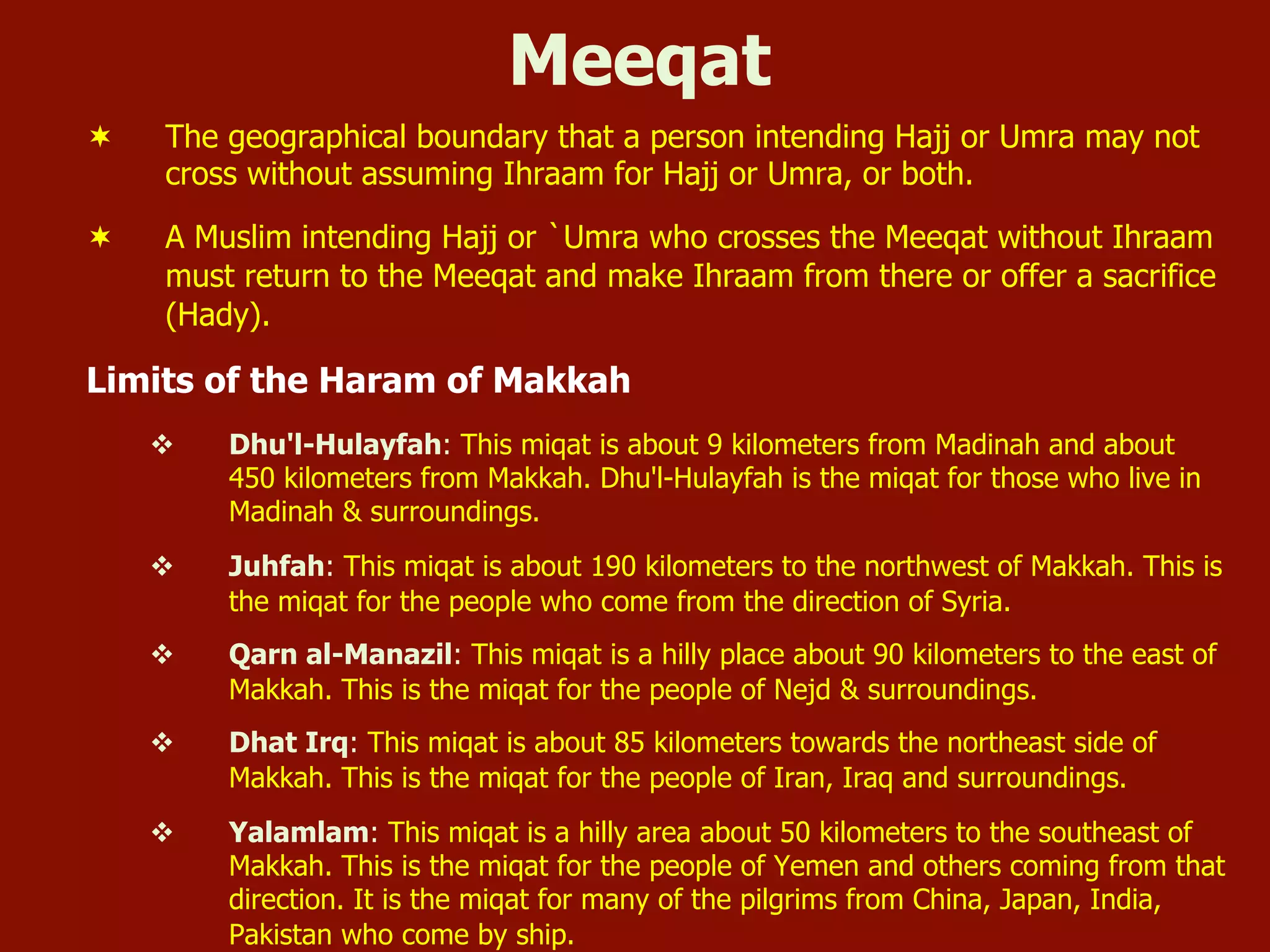 Meeqat
¬  The geographical boundary that a person intending Hajj or Umra may not
cross without assuming Ihraam for Hajj or Umra, or both.
¬  A Muslim intending Hajj or `Umra who crosses the Meeqat without Ihraam
must return to the Meeqat and make Ihraam from there or offer a sacrifice
(Hady).
Limits of the Haram of Makkah
v  Dhu'l-Hulayfah: This miqat is about 9 kilometers from Madinah and about
450 kilometers from Makkah. Dhu'l-Hulayfah is the miqat for those who live in
Madinah & surroundings.
v  Juhfah: This miqat is about 190 kilometers to the northwest of Makkah. This is
the miqat for the people who come from the direction of Syria.
v  Qarn al-Manazil: This miqat is a hilly place about 90 kilometers to the east of
Makkah. This is the miqat for the people of Nejd & surroundings.
v  Dhat Irq: This miqat is about 85 kilometers towards the northeast side of
Makkah. This is the miqat for the people of Iran, Iraq and surroundings.
v  Yalamlam: This miqat is a hilly area about 50 kilometers to the southeast of
Makkah. This is the miqat for the people of Yemen and others coming from that
direction. It is the miqat for many of the pilgrims from China, Japan, India,
Pakistan who come by ship.
 