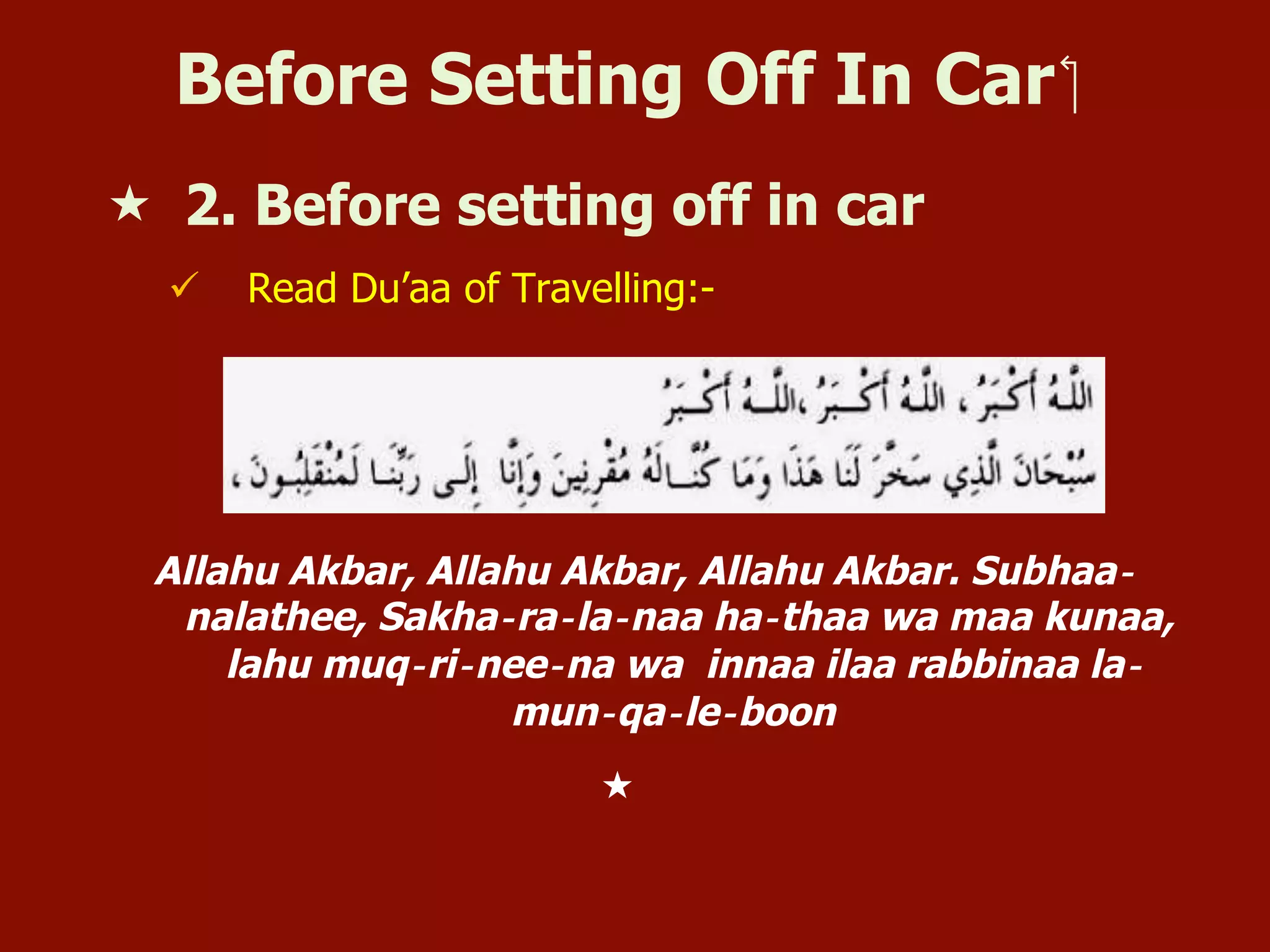 Before Setting Off In Car ‫‏‬
«  2. Before setting off in car
ü  Read Du’aa of Travelling:-
Allahu Akbar, Allahu Akbar, Allahu Akbar. Subhaa‐
nalathee, Sakha‐ra‐la‐naa ha‐thaa wa maa kunaa,
lahu muq‐ri‐nee‐na wa innaa ilaa rabbinaa la‐
mun‐qa‐le‐boon
« 
 