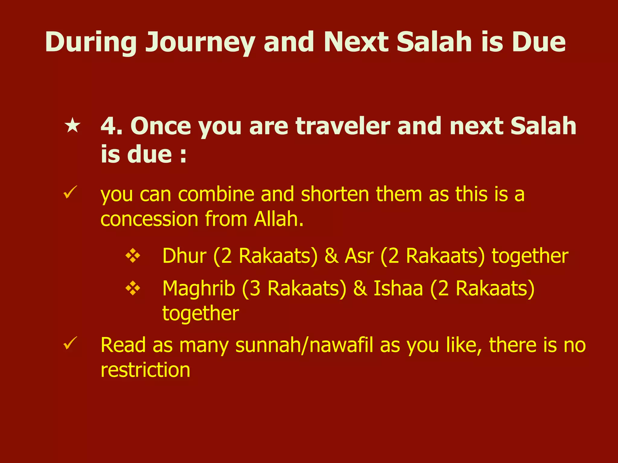 During Journey and Next Salah is Due
«  4. Once you are traveler and next Salah
is due :
ü  you can combine and shorten them as this is a
concession from Allah.
v  Dhur (2 Rakaats) & Asr (2 Rakaats) together
v  Maghrib (3 Rakaats) & Ishaa (2 Rakaats)
together
ü  Read as many sunnah/nawafil as you like, there is no
restriction
 