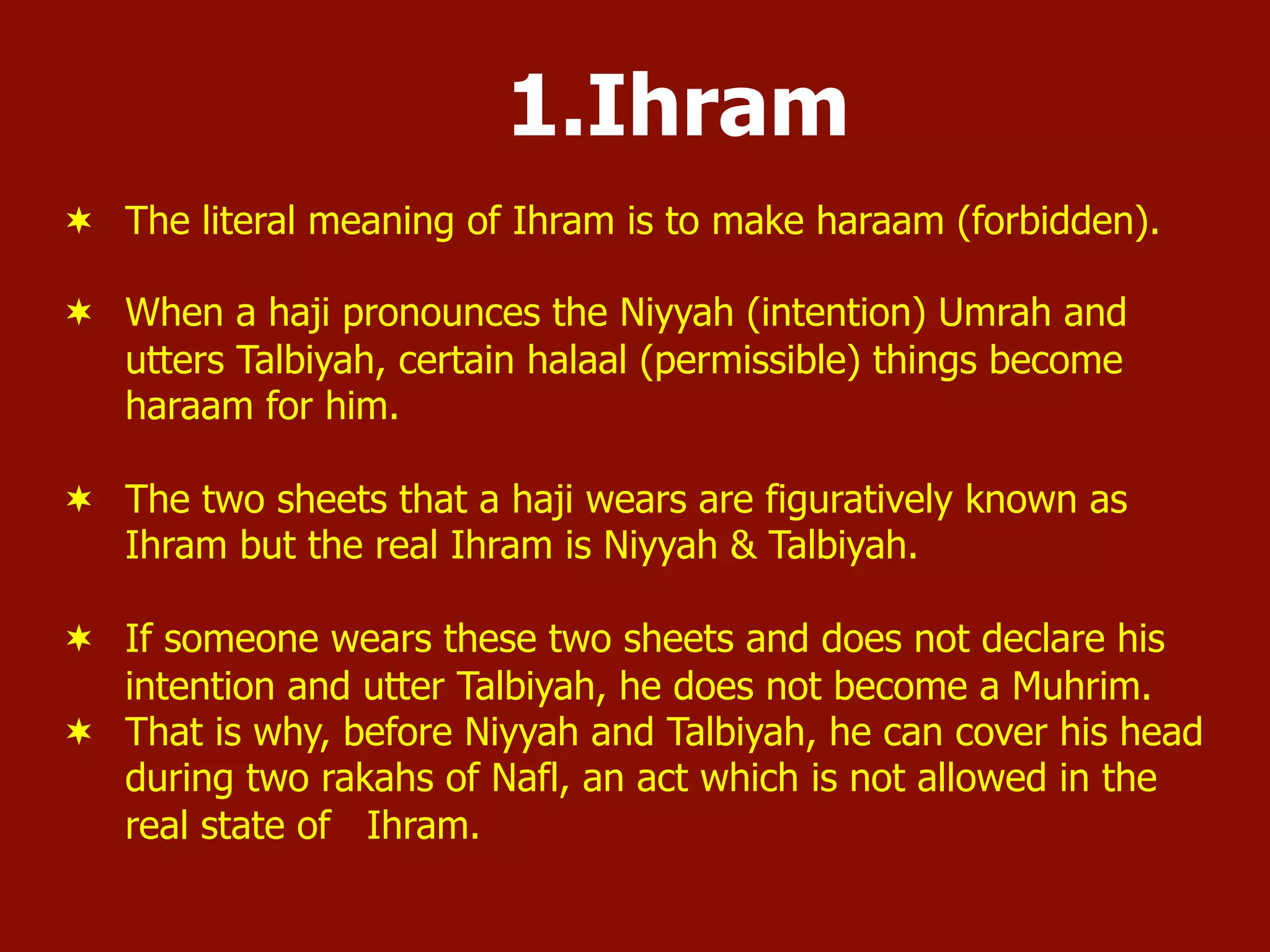 1.Ihram
¬  The literal meaning of Ihram is to make haraam (forbidden).
¬  When a haji pronounces the Niyyah (intention) Umrah and
utters Talbiyah, certain halaal (permissible) things become
haraam for him.
¬  The two sheets that a haji wears are figuratively known as
Ihram but the real Ihram is Niyyah & Talbiyah.
¬  If someone wears these two sheets and does not declare his
intention and utter Talbiyah, he does not become a Muhrim.
¬  That is why, before Niyyah and Talbiyah, he can cover his head
during two rakahs of Nafl, an act which is not allowed in the
real state of Ihram.
 