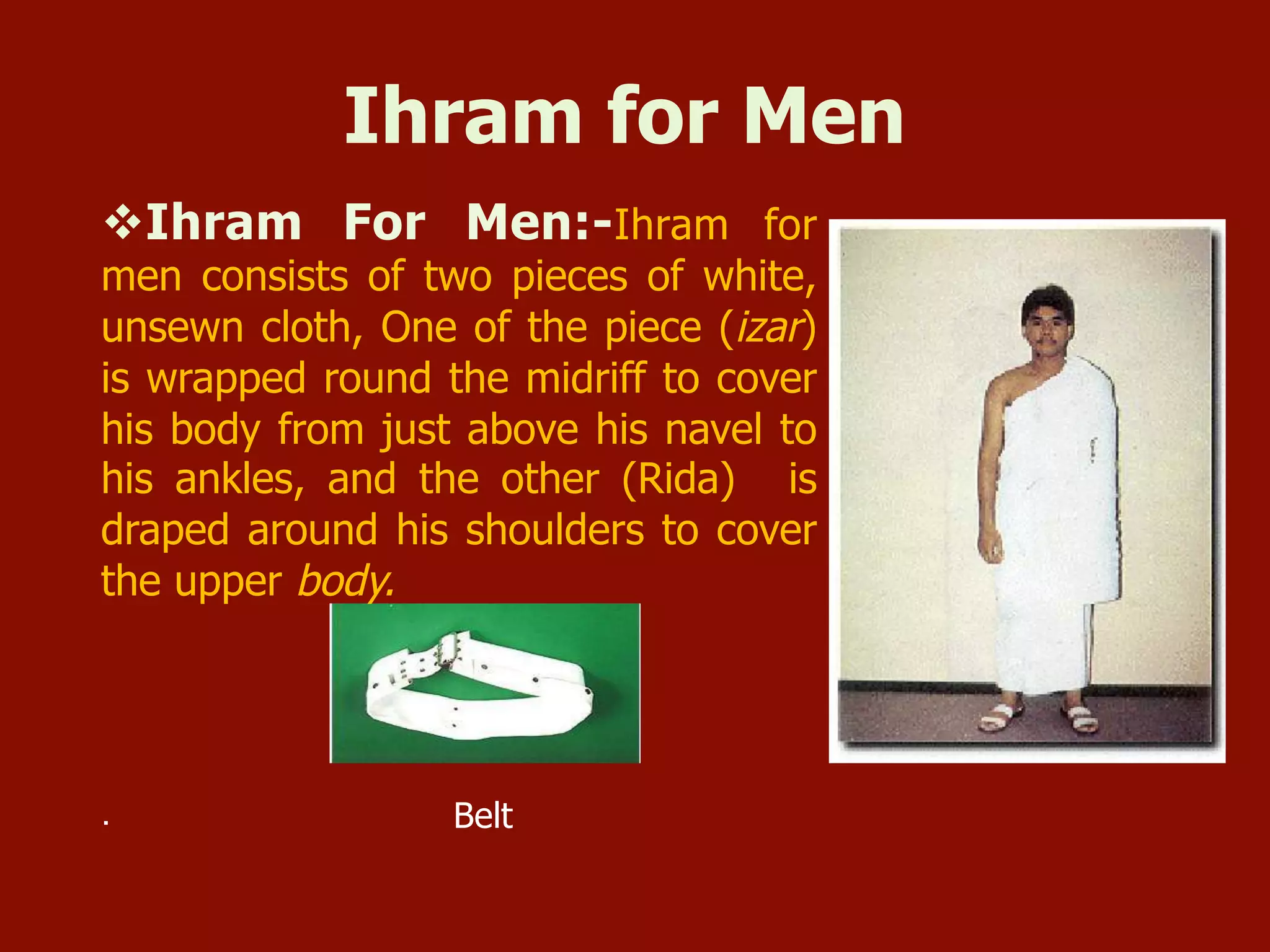 Ihram for Men
v Ihram For Men:-Ihram for
men consists of two pieces of white,
unsewn cloth, One of the piece (izar)
is wrapped round the midriff to cover
his body from just above his navel to
his ankles, and the other (Rida) is
draped around his shoulders to cover
the upper body.
. Belt
 