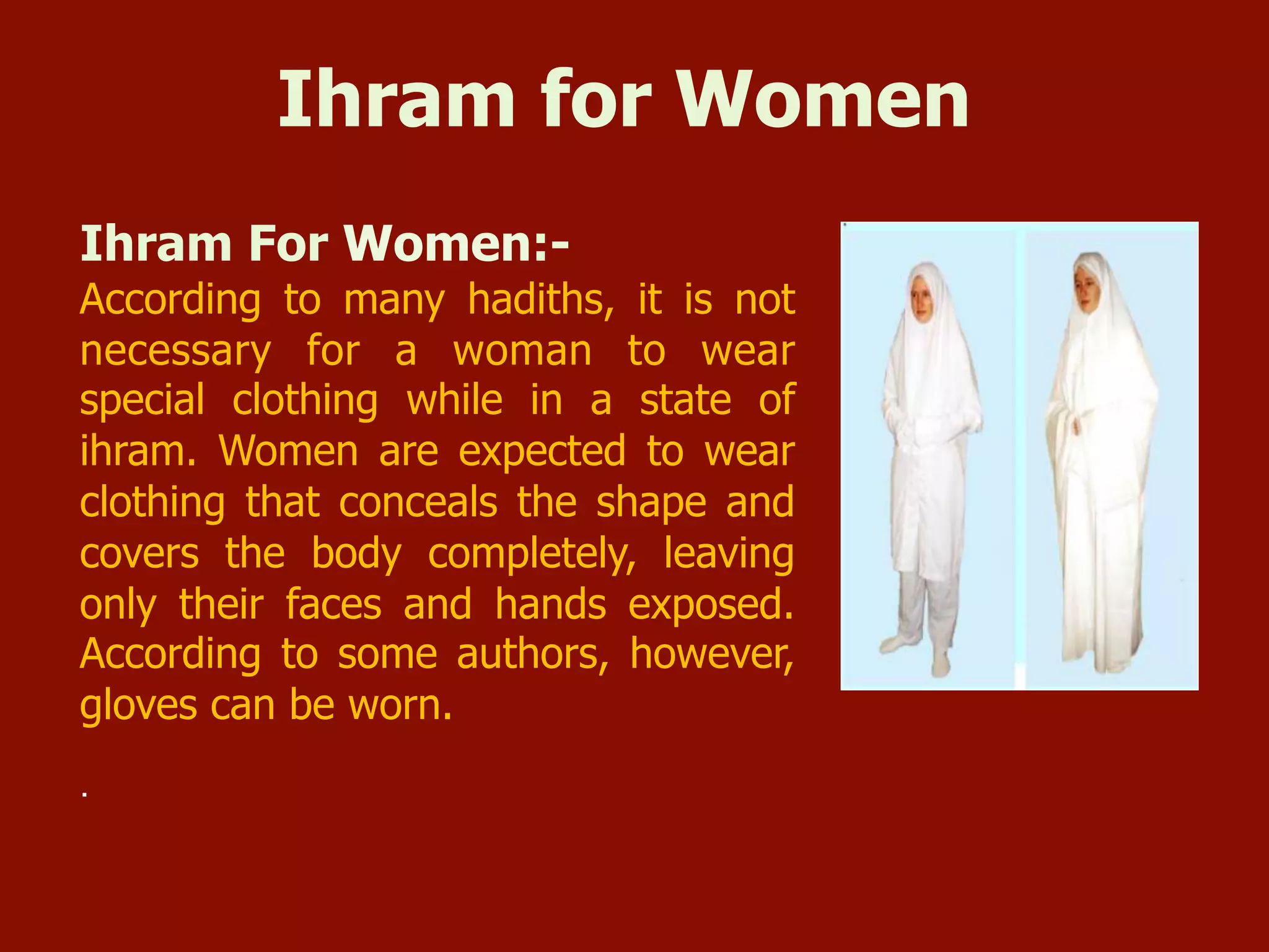 Ihram for Women
Ihram For Women:-
According to many hadiths, it is not
necessary for a woman to wear
special clothing while in a state of
ihram. Women are expected to wear
clothing that conceals the shape and
covers the body completely, leaving
only their faces and hands exposed.
According to some authors, however,
gloves can be worn.
.
 