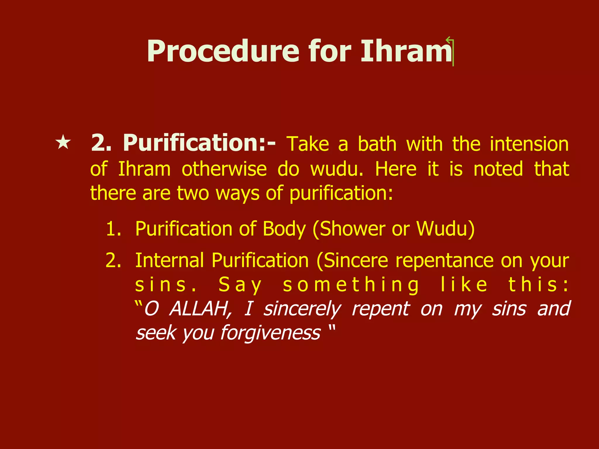Procedure for Ihram‫‏‬
«  2. Purification:- Take a bath with the intension
of Ihram otherwise do wudu. Here it is noted that
there are two ways of purification:
1.  Purification of Body (Shower or Wudu)
2.  Internal Purification (Sincere repentance on your
s i n s . S a y s o m e t h i n g l i k e t h i s :
“O ALLAH, I sincerely repent on my sins and
seek you forgiveness “
 
