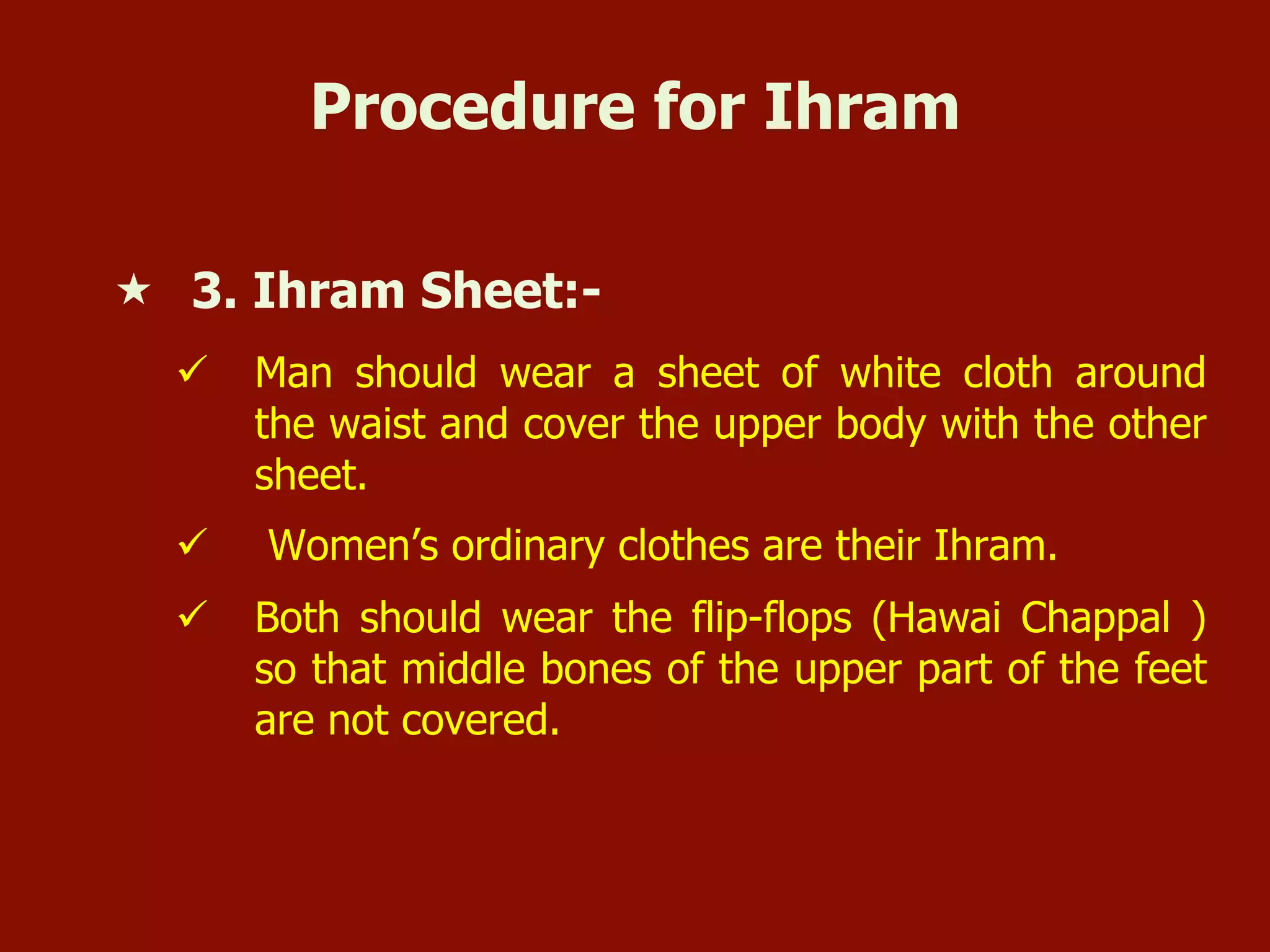 Procedure for Ihram
«  3. Ihram Sheet:-
ü  Man should wear a sheet of white cloth around
the waist and cover the upper body with the other
sheet.
ü  Women’s ordinary clothes are their Ihram.
ü  Both should wear the flip-flops (Hawai Chappal )
so that middle bones of the upper part of the feet
are not covered.
 