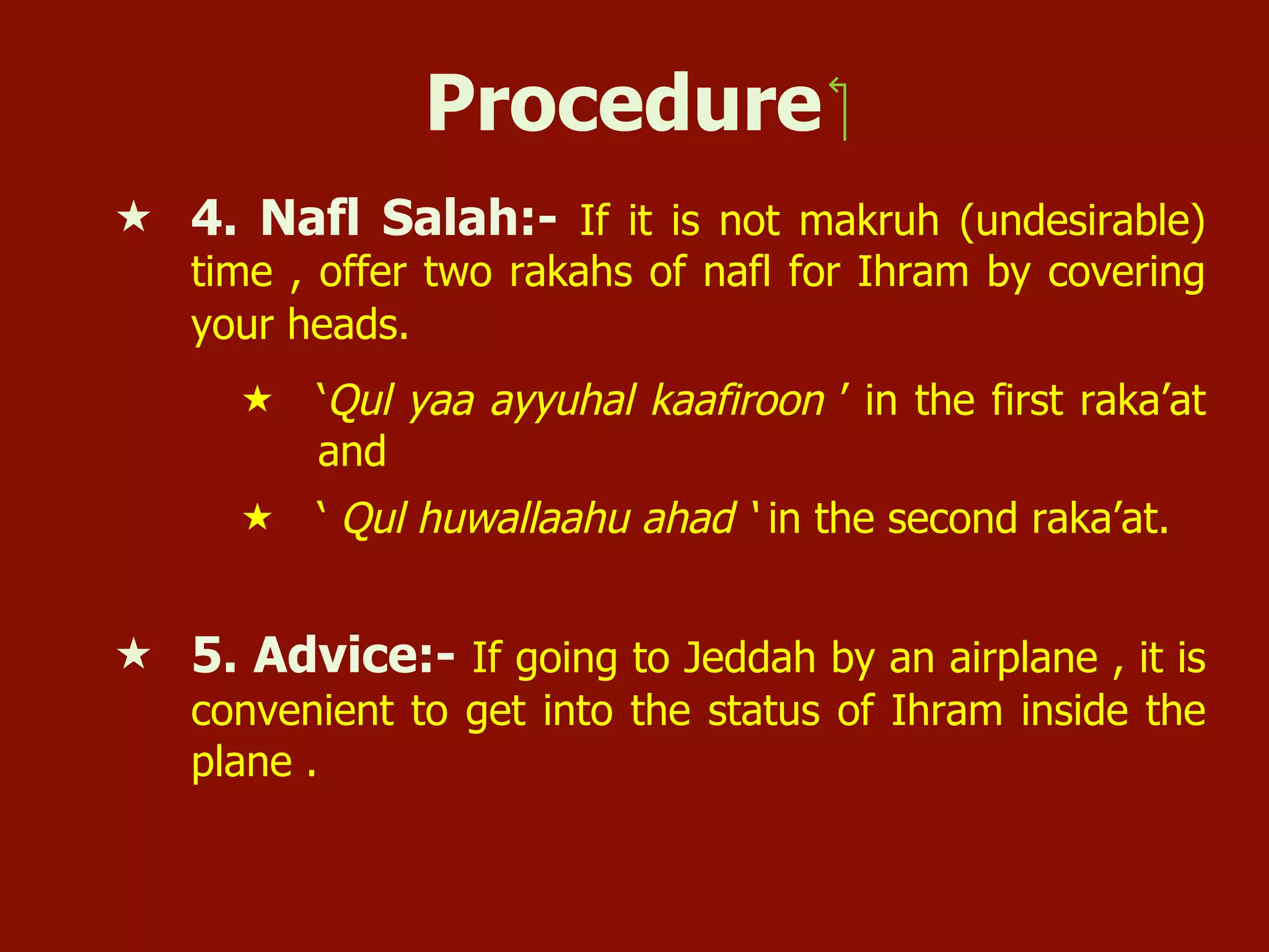 Procedure ‫‏‬
«  4. Nafl Salah:- If it is not makruh (undesirable)
time , offer two rakahs of nafl for Ihram by covering
your heads.
«  ‘Qul yaa ayyuhal kaafiroon ’ in the first raka’at
and
«  ‘ Qul huwallaahu ahad ‘ in the second raka’at.
«  5. Advice:- If going to Jeddah by an airplane , it is
convenient to get into the status of Ihram inside the
plane .
 
