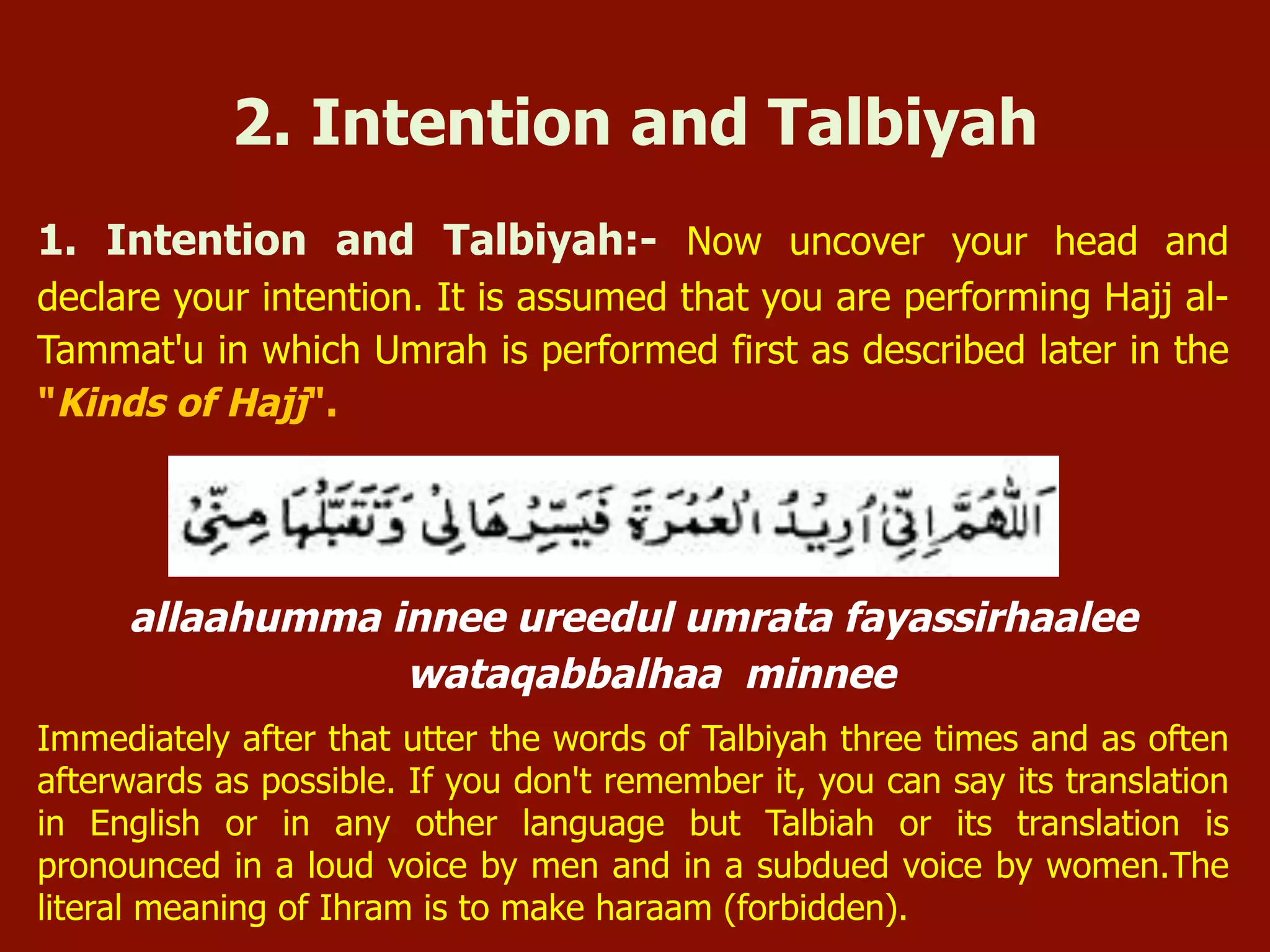 1. Intention and Talbiyah:- Now uncover your head and
declare your intention. It is assumed that you are performing Hajj al-
Tammat'u in which Umrah is performed first as described later in the
"Kinds of Hajj".
allaahumma innee ureedul umrata fayassirhaalee
wataqabbalhaa minnee
Immediately after that utter the words of Talbiyah three times and as often
afterwards as possible. If you don't remember it, you can say its translation
in English or in any other language but Talbiah or its translation is
pronounced in a loud voice by men and in a subdued voice by women.The
literal meaning of Ihram is to make haraam (forbidden).
2. Intention and Talbiyah
 