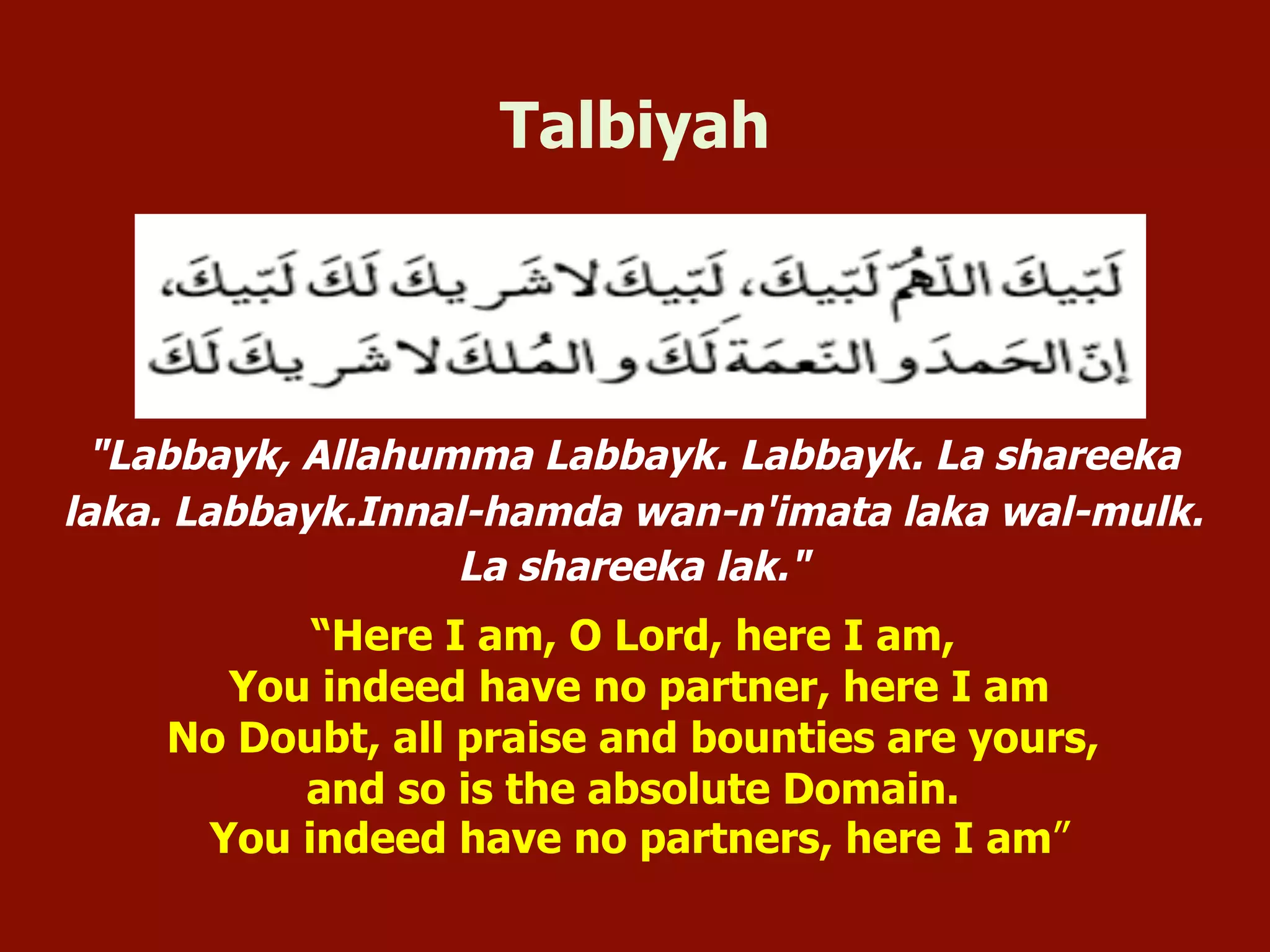"Labbayk, Allahumma Labbayk. Labbayk. La shareeka
laka. Labbayk.Innal-hamda wan-n'imata laka wal-mulk.
La shareeka lak."
“Here I am, O Lord, here I am,
You indeed have no partner, here I am
No Doubt, all praise and bounties are yours,
and so is the absolute Domain.
You indeed have no partners, here I am”
Talbiyah
 