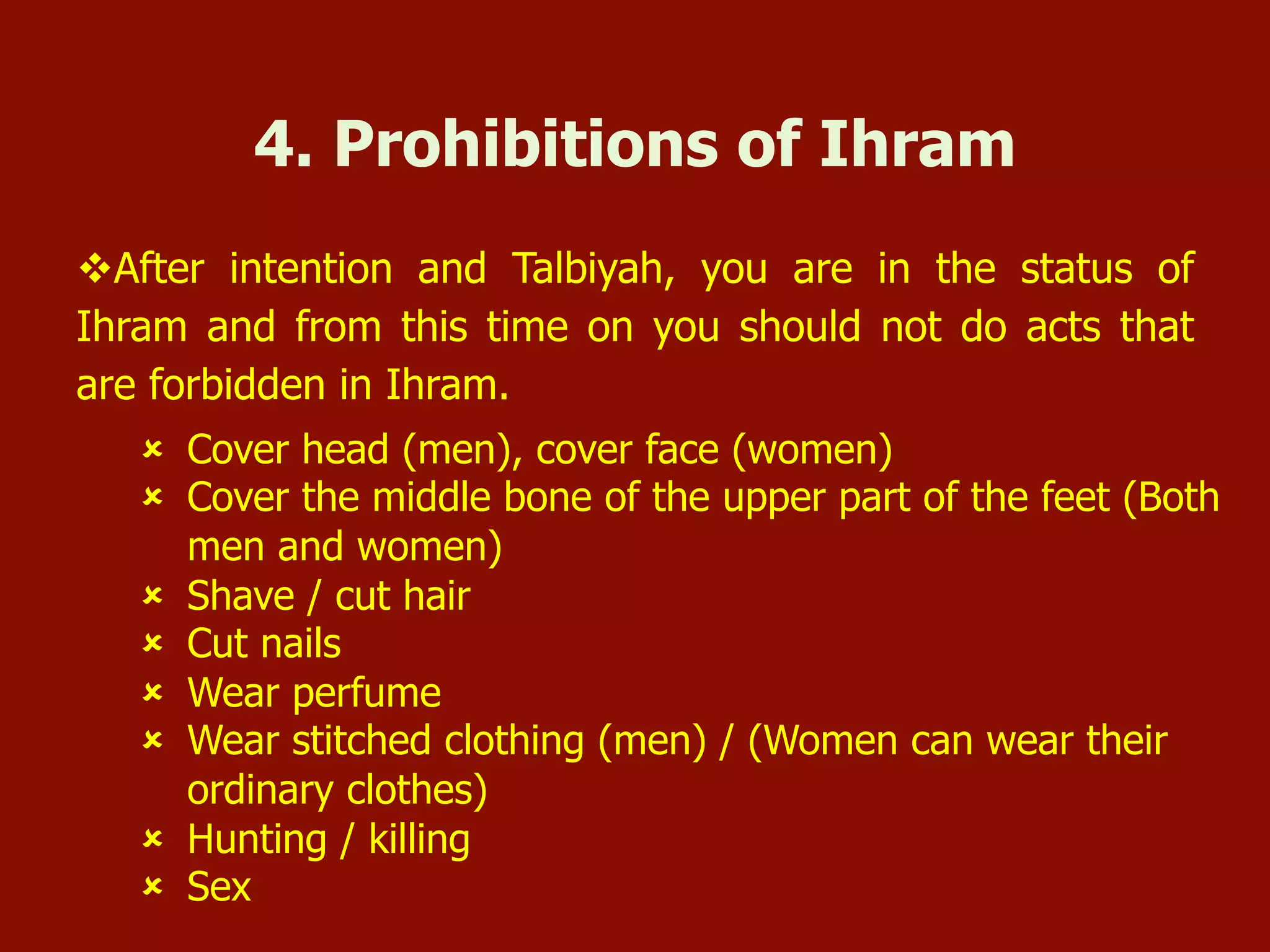 û  Cover head (men), cover face (women)
û  Cover the middle bone of the upper part of the feet (Both
men and women)
û  Shave / cut hair
û  Cut nails
û  Wear perfume
û  Wear stitched clothing (men) / (Women can wear their
ordinary clothes)
û  Hunting / killing
û  Sex
4. Prohibitions of Ihram
v After intention and Talbiyah, you are in the status of
Ihram and from this time on you should not do acts that
are forbidden in Ihram.
 