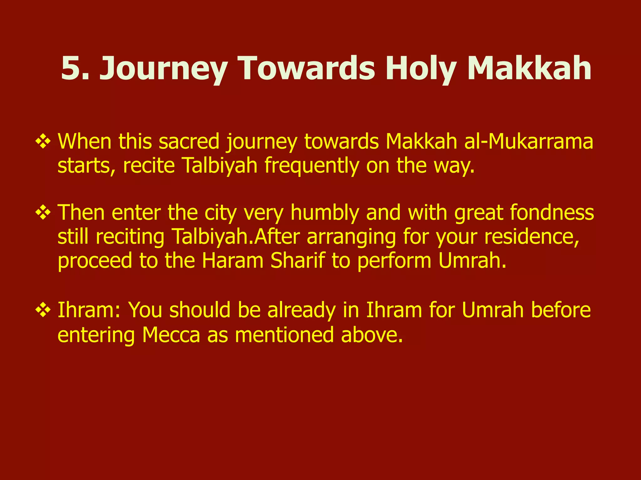 v When this sacred journey towards Makkah al-Mukarrama
starts, recite Talbiyah frequently on the way.
v Then enter the city very humbly and with great fondness
still reciting Talbiyah.After arranging for your residence,
proceed to the Haram Sharif to perform Umrah.
v Ihram: You should be already in Ihram for Umrah before
entering Mecca as mentioned above.
5. Journey Towards Holy Makkah
 