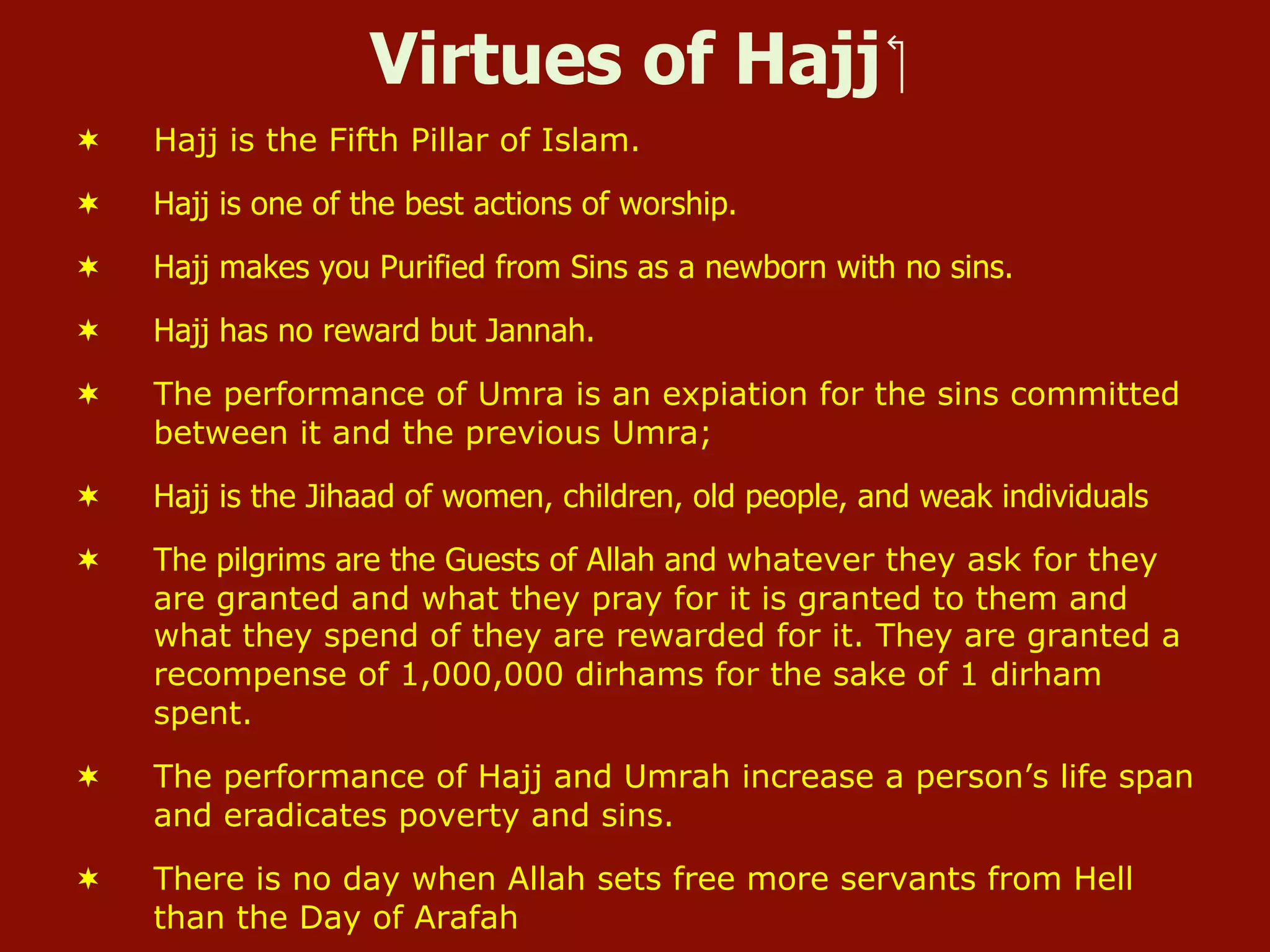 Virtues of Hajj ‫‏‬
¬  Hajj is the Fifth Pillar of Islam.
¬  Hajj is one of the best actions of worship.
¬  Hajj makes you Purified from Sins as a newborn with no sins.
¬  Hajj has no reward but Jannah.
¬  The performance of Umra is an expiation for the sins committed
between it and the previous Umra;
¬  Hajj is the Jihaad of women, children, old people, and weak individuals
¬  The pilgrims are the Guests of Allah and whatever they ask for they
are granted and what they pray for it is granted to them and
what they spend of they are rewarded for it. They are granted a
recompense of 1,000,000 dirhams for the sake of 1 dirham
spent.
¬  The performance of Hajj and Umrah increase a person’s life span
and eradicates poverty and sins.
¬  There is no day when Allah sets free more servants from Hell
than the Day of Arafah
 