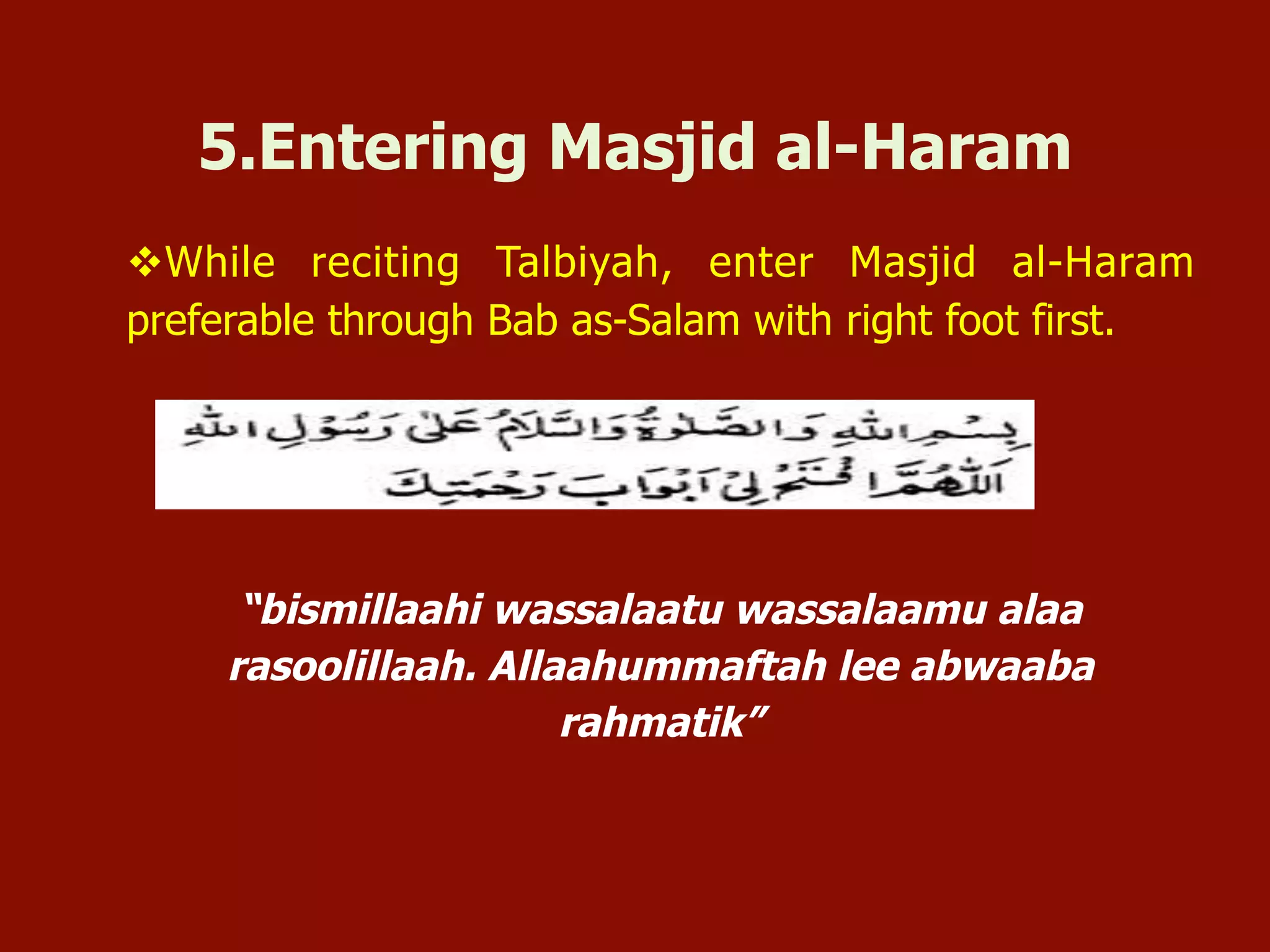 v While reciting Talbiyah, enter Masjid al-Haram
preferable through Bab as-Salam with right foot first.
“bismillaahi wassalaatu wassalaamu alaa
rasoolillaah. Allaahummaftah lee abwaaba
rahmatik”
5.Entering Masjid al-Haram
 