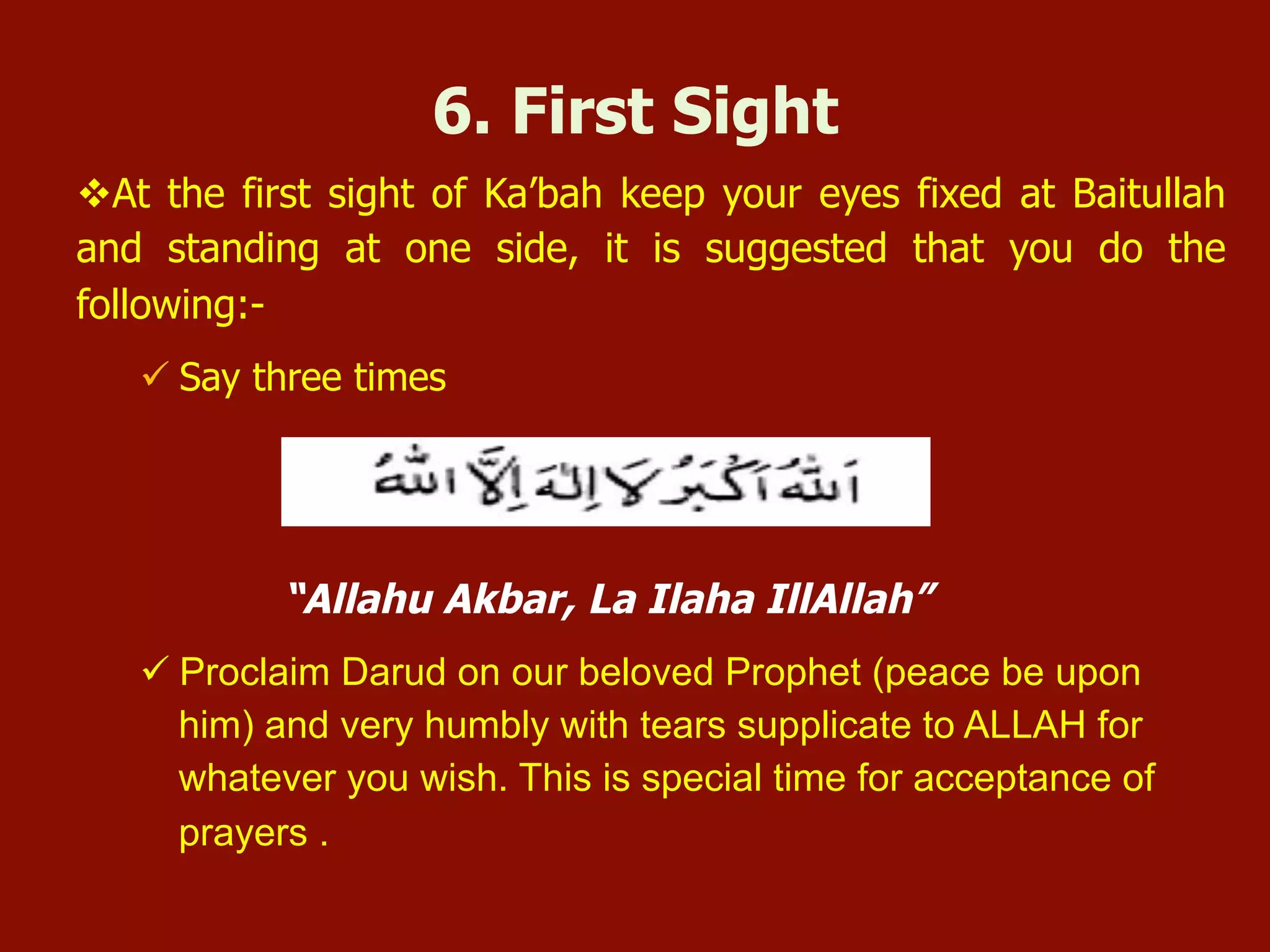 v At the first sight of Ka’bah keep your eyes fixed at Baitullah
and standing at one side, it is suggested that you do the
following:-
ü Say three times
“Allahu Akbar, La Ilaha IllAllah”
ü Proclaim Darud on our beloved Prophet (peace be upon
him) and very humbly with tears supplicate to ALLAH for
whatever you wish. This is special time for acceptance of
prayers .
6. First Sight
 