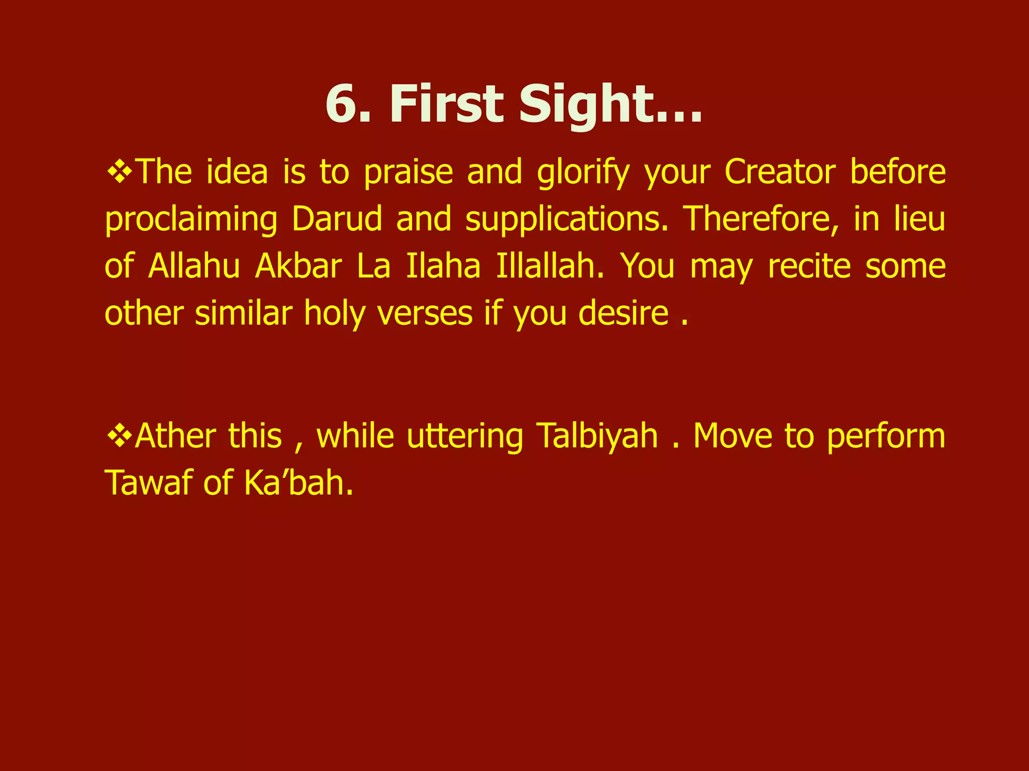 v The idea is to praise and glorify your Creator before
proclaiming Darud and supplications. Therefore, in lieu
of Allahu Akbar La Ilaha Illallah. You may recite some
other similar holy verses if you desire .
v Ather this , while uttering Talbiyah . Move to perform
Tawaf of Ka’bah.
6. First Sight…
 