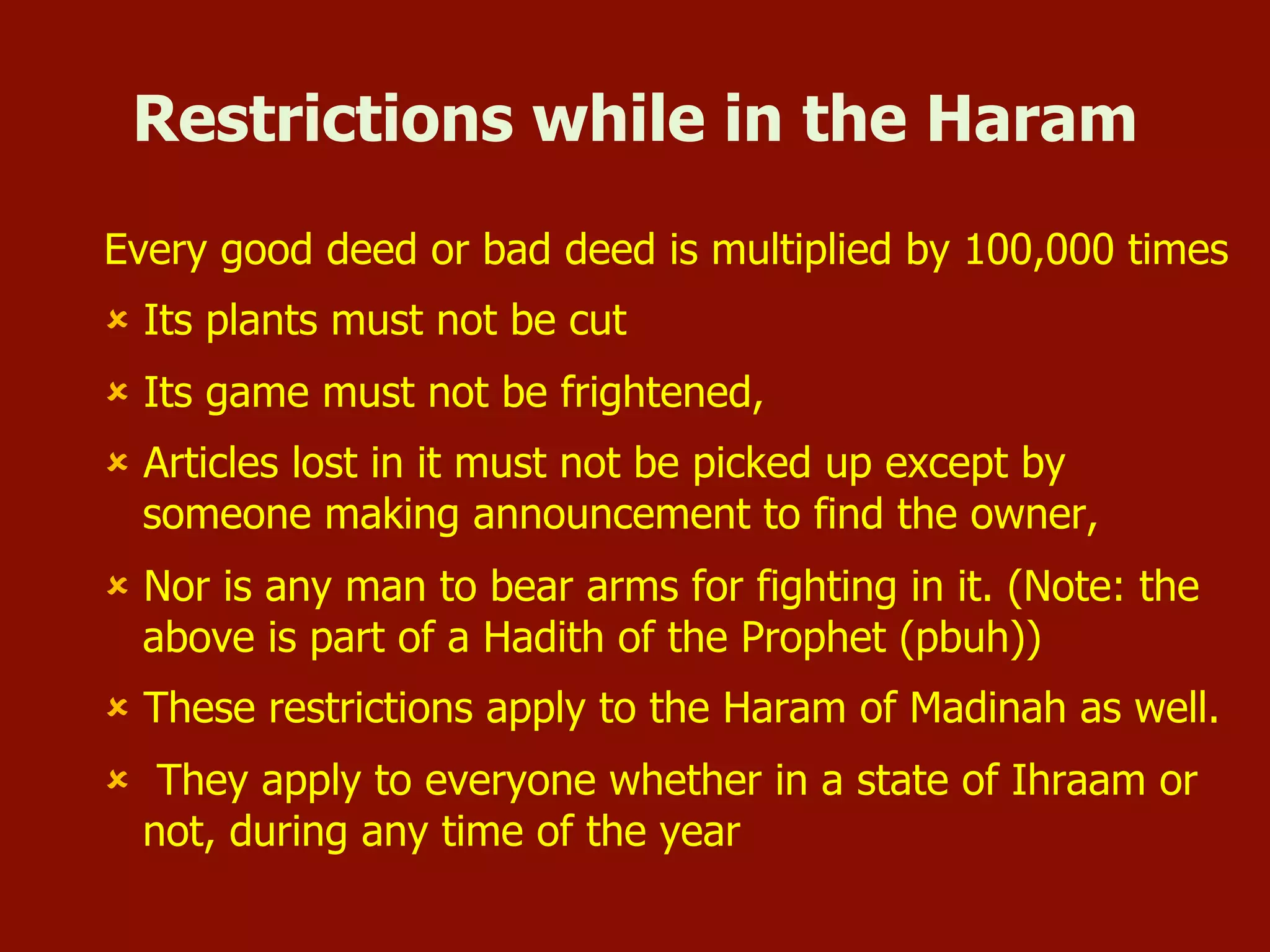 Restrictions while in the Haram
Every good deed or bad deed is multiplied by 100,000 times
û  Its plants must not be cut
û  Its game must not be frightened,
û  Articles lost in it must not be picked up except by
someone making announcement to find the owner,
û  Nor is any man to bear arms for fighting in it. (Note: the
above is part of a Hadith of the Prophet (pbuh))
û  These restrictions apply to the Haram of Madinah as well.
û  They apply to everyone whether in a state of Ihraam or
not, during any time of the year
 