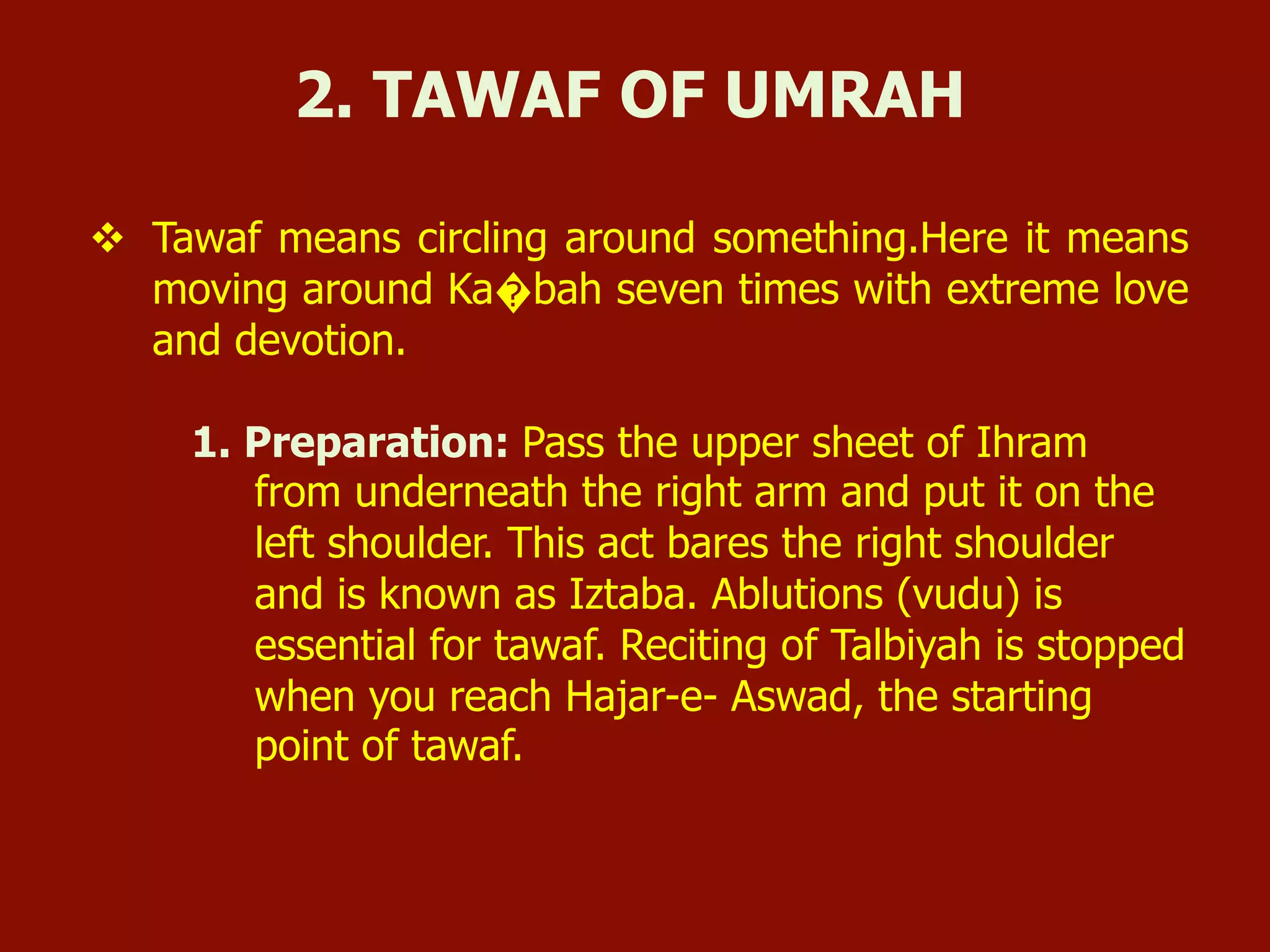 v  Tawaf means circling around something.Here it means
moving around Ka�bah seven times with extreme love
and devotion.
1. Preparation: Pass the upper sheet of Ihram
from underneath the right arm and put it on the
left shoulder. This act bares the right shoulder
and is known as Iztaba. Ablutions (vudu) is
essential for tawaf. Reciting of Talbiyah is stopped
when you reach Hajar-e- Aswad, the starting
point of tawaf.
2. TAWAF OF UMRAH
 