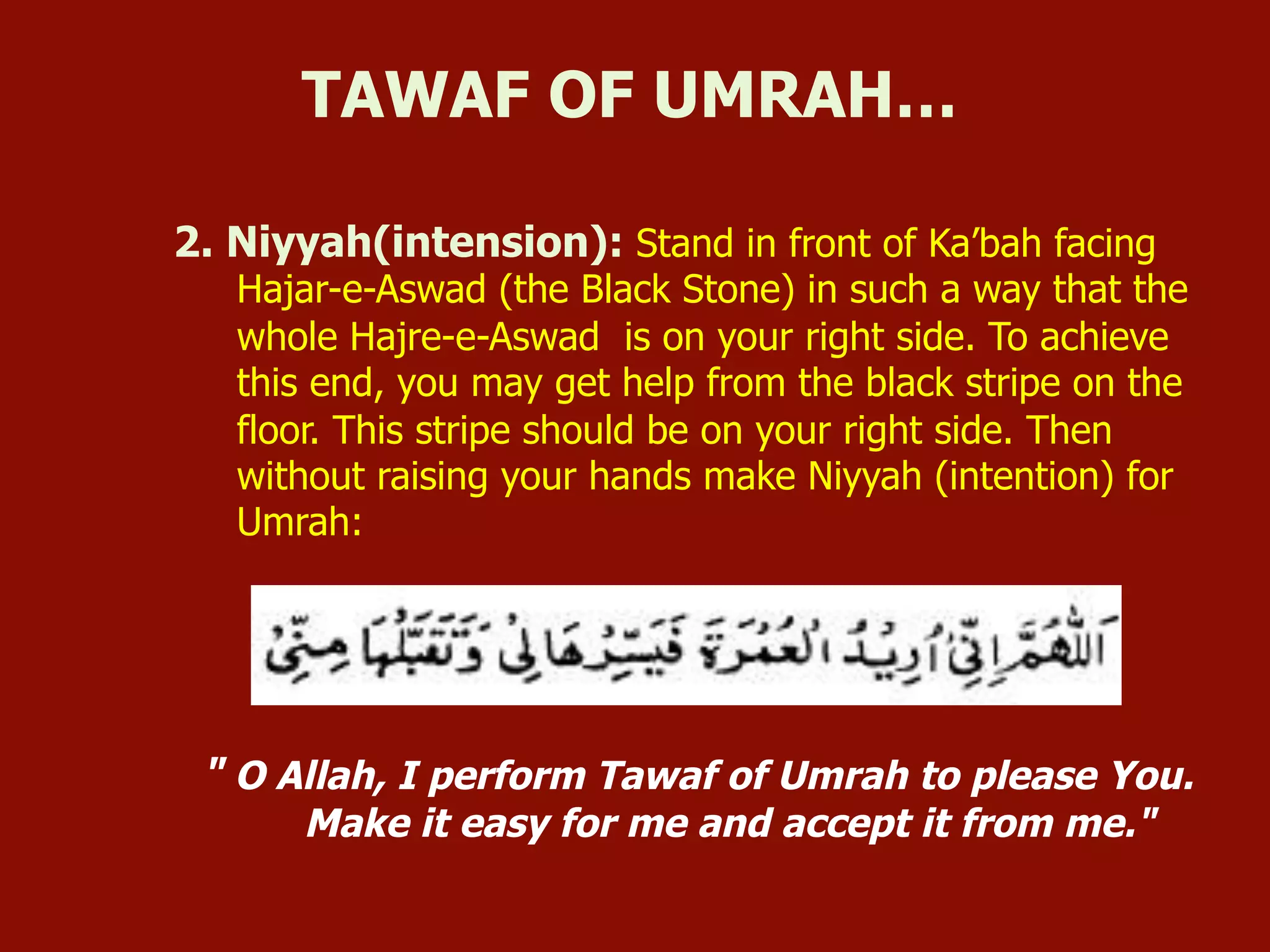 2. Niyyah(intension): Stand in front of Ka’bah facing
Hajar-e-Aswad (the Black Stone) in such a way that the
whole Hajre-e-Aswad is on your right side. To achieve
this end, you may get help from the black stripe on the
floor. This stripe should be on your right side. Then
without raising your hands make Niyyah (intention) for
Umrah:
" O Allah, I perform Tawaf of Umrah to please You.
Make it easy for me and accept it from me."
TAWAF OF UMRAH…
 
