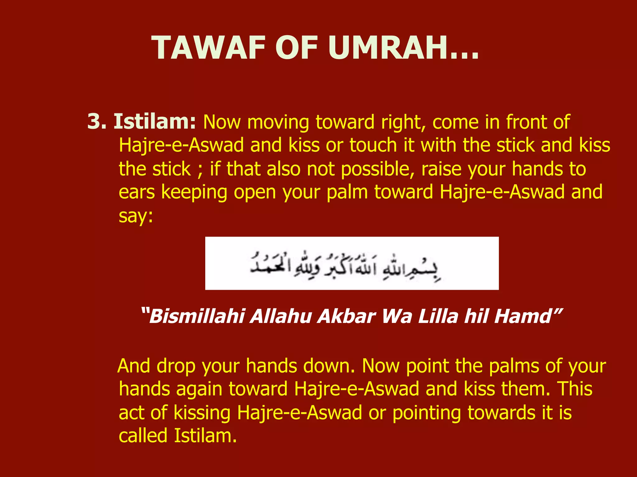 3. Istilam: Now moving toward right, come in front of
Hajre-e-Aswad and kiss or touch it with the stick and kiss
the stick ; if that also not possible, raise your hands to
ears keeping open your palm toward Hajre-e-Aswad and
say:
“Bismillahi Allahu Akbar Wa Lilla hil Hamd”
And drop your hands down. Now point the palms of your
hands again toward Hajre-e-Aswad and kiss them. This
act of kissing Hajre-e-Aswad or pointing towards it is
called Istilam.
TAWAF OF UMRAH…
 