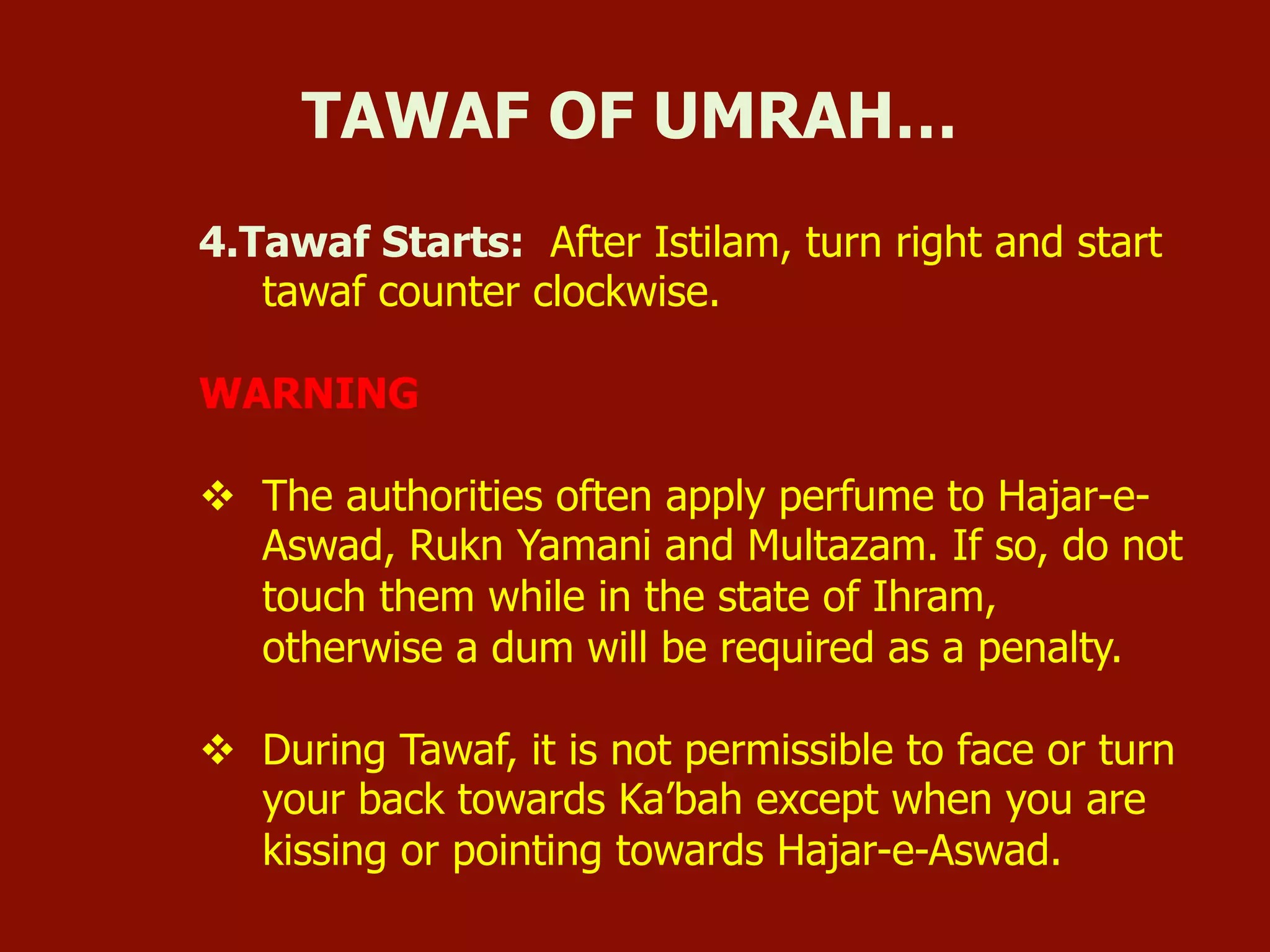 4.Tawaf Starts: After Istilam, turn right and start
tawaf counter clockwise.
WARNING
v  The authorities often apply perfume to Hajar-e-
Aswad, Rukn Yamani and Multazam. If so, do not
touch them while in the state of Ihram,
otherwise a dum will be required as a penalty.
v  During Tawaf, it is not permissible to face or turn
your back towards Ka’bah except when you are
kissing or pointing towards Hajar-e-Aswad.
TAWAF OF UMRAH…
 