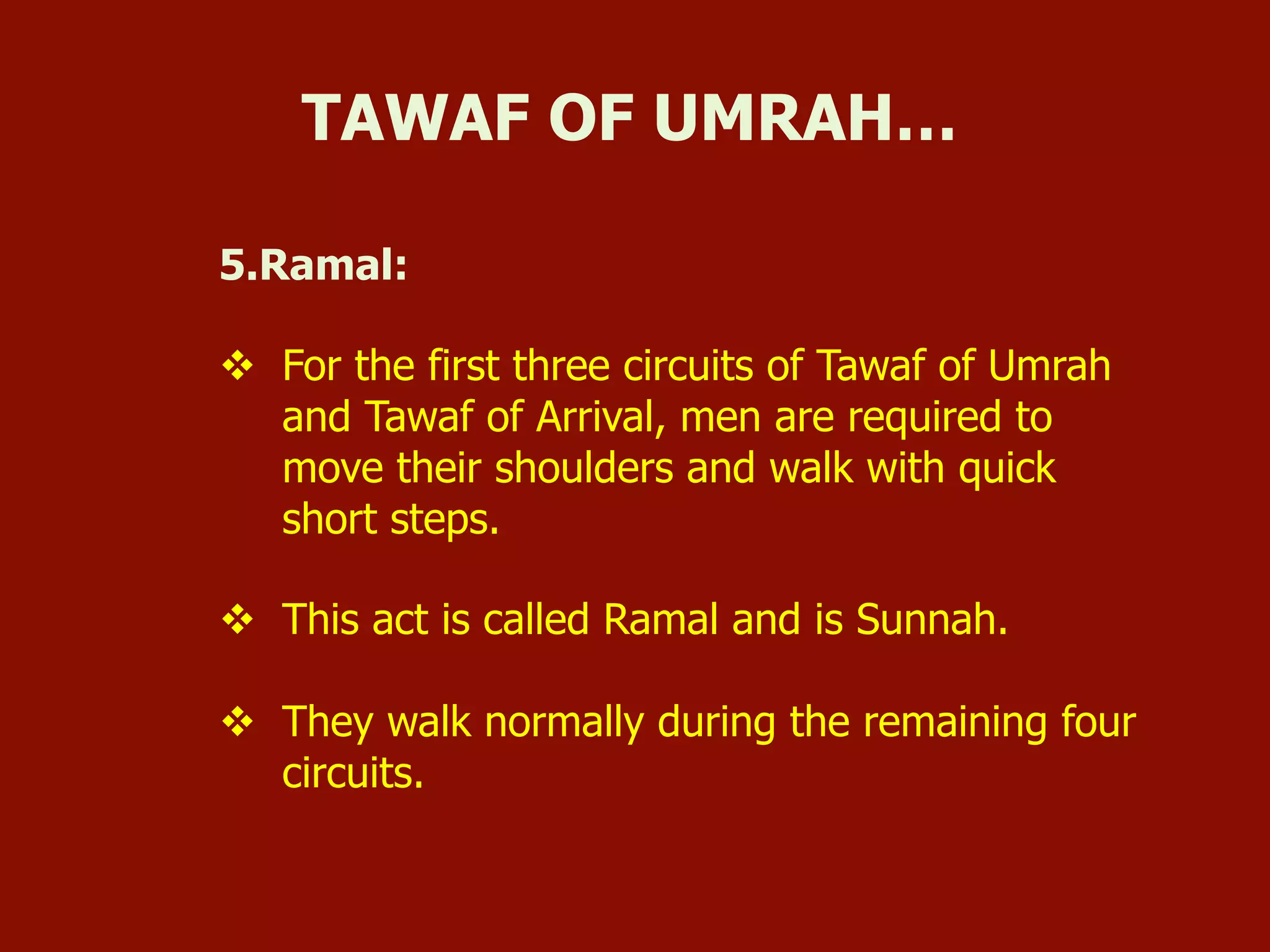 5.Ramal:
v  For the first three circuits of Tawaf of Umrah
and Tawaf of Arrival, men are required to
move their shoulders and walk with quick
short steps.
v  This act is called Ramal and is Sunnah.
v  They walk normally during the remaining four
circuits.
TAWAF OF UMRAH…
 